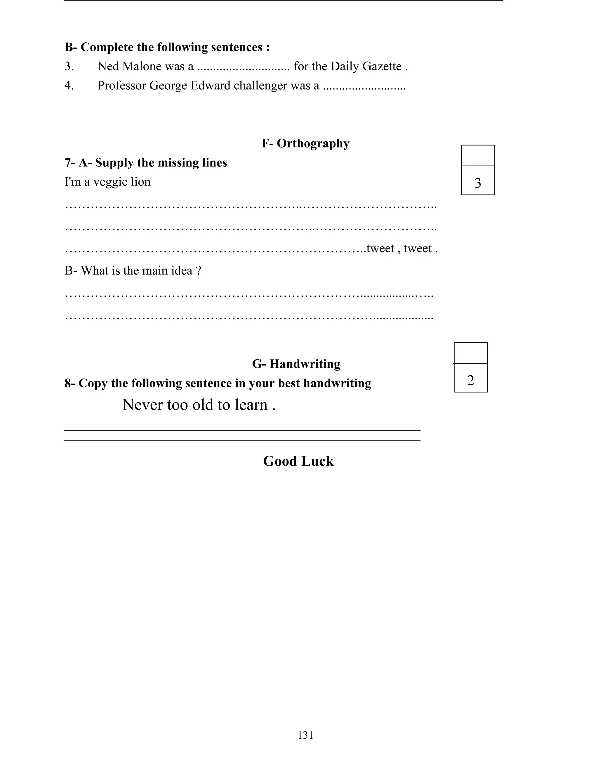 131
B- Complete the following sentences :
3. Ned Malone was a ............................. for the Daily Gazette .
4. Professor George Edward challenger was a ..........................
F- Orthography
7- A- Supply the missing lines
I'm a veggie lion
………………………………………………..…………………………..
…………………………………………………..………………………..
……………………………………………………………..tweet , tweet .
B- What is the main idea ?
…………………………………………………………….................…..
………………………………………………………………...................
G- Handwriting
8- Copy the following sentence in your best handwriting
Never too old to learn .
Good Luck
3
2
 