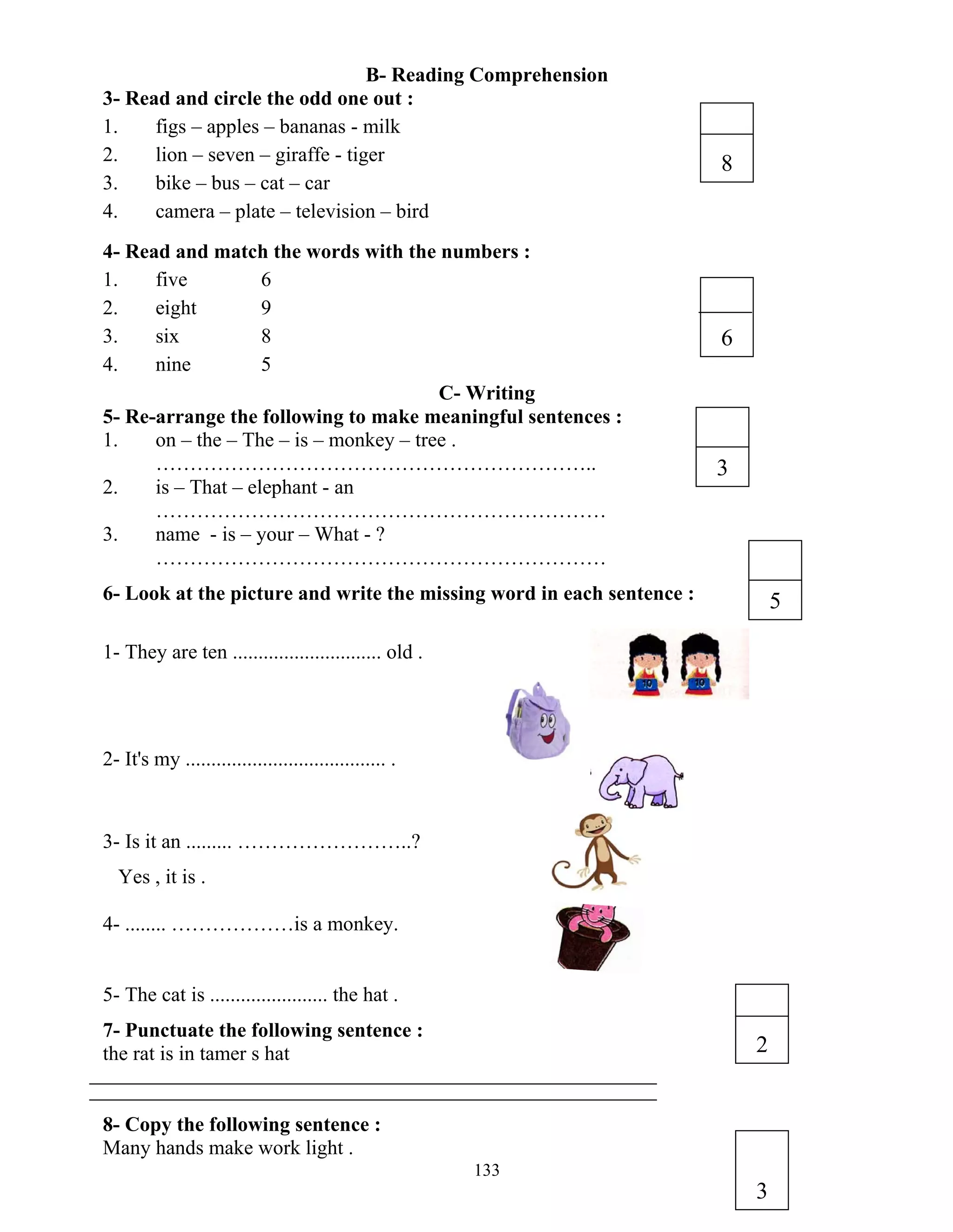 133
B- Reading Comprehension
3- Read and circle the odd one out :
1. figs – apples – bananas - milk
2. lion – seven – giraffe - tiger
3. bike – bus – cat – car
4. camera – plate – television – bird
4- Read and match the words with the numbers :
1. five 6
2. eight 9
3. six 8
4. nine 5
C- Writing
5- Re-arrange the following to make meaningful sentences :
1. on – the – The – is – monkey – tree .
………………………………………………………..
2. is – That – elephant - an
…………………………………………………………
3. name - is – your – What - ?
…………………………………………………………
6- Look at the picture and write the missing word in each sentence :
1- They are ten ............................. old .
2- It's my ....................................... .
3- Is it an ......... ……………………..?
Yes , it is .
4- ........ ………………is a monkey.
5- The cat is ....................... the hat .
7- Punctuate the following sentence :
the rat is in tamer s hat
8- Copy the following sentence :
Many hands make work light .
8
6
3
5
2
3
 