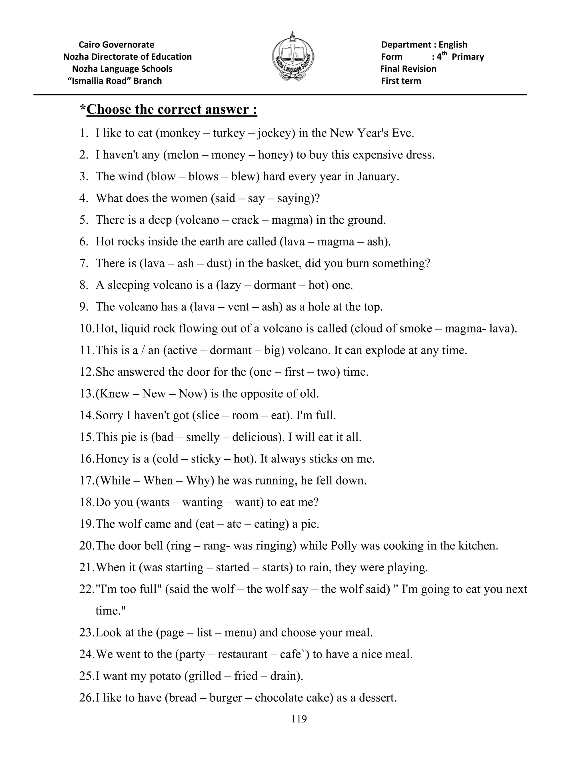 119
Cairo Governorate Department : English
Nozha Directorate of Education Form : 4th
Primary
Nozha Language Schools Final Revision
“Ismailia Road” Branch First term
*Choose the correct answer :
1. I like to eat (monkey – turkey – jockey) in the New Year's Eve.
2. I haven't any (melon – money – honey) to buy this expensive dress.
3. The wind (blow – blows – blew) hard every year in January.
4. What does the women (said – say – saying)?
5. There is a deep (volcano – crack – magma) in the ground.
6. Hot rocks inside the earth are called (lava – magma – ash).
7. There is (lava – ash – dust) in the basket, did you burn something?
8. A sleeping volcano is a (lazy – dormant – hot) one.
9. The volcano has a (lava – vent – ash) as a hole at the top.
10.Hot, liquid rock flowing out of a volcano is called (cloud of smoke – magma- lava).
11.This is a / an (active – dormant – big) volcano. It can explode at any time.
12.She answered the door for the (one – first – two) time.
13.(Knew – New – Now) is the opposite of old.
14.Sorry I haven't got (slice – room – eat). I'm full.
15.This pie is (bad – smelly – delicious). I will eat it all.
16.Honey is a (cold – sticky – hot). It always sticks on me.
17.(While – When – Why) he was running, he fell down.
18.Do you (wants – wanting – want) to eat me?
19.The wolf came and (eat – ate – eating) a pie.
20.The door bell (ring – rang- was ringing) while Polly was cooking in the kitchen.
21.When it (was starting – started – starts) to rain, they were playing.
22."I'm too full" (said the wolf – the wolf say – the wolf said) " I'm going to eat you next
time."
23.Look at the (page – list – menu) and choose your meal.
24.We went to the (party – restaurant – cafe`) to have a nice meal.
25.I want my potato (grilled – fried – drain).
26.I like to have (bread – burger – chocolate cake) as a dessert.
 