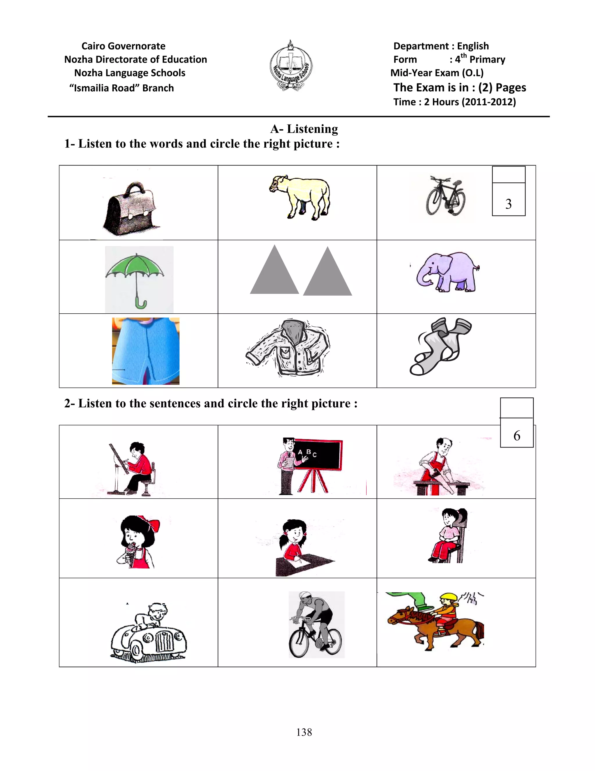 138
Cairo Governorate Department : English
Nozha Directorate of Education Form : 4th
Primary
Nozha Language Schools Mid-Year Exam (O.L)
“Ismailia Road” Branch The Exam is in : (2) Pages
Time : 2 Hours (2011-2012)
A- Listening
1- Listen to the words and circle the right picture :
2- Listen to the sentences and circle the right picture :
6
3
 