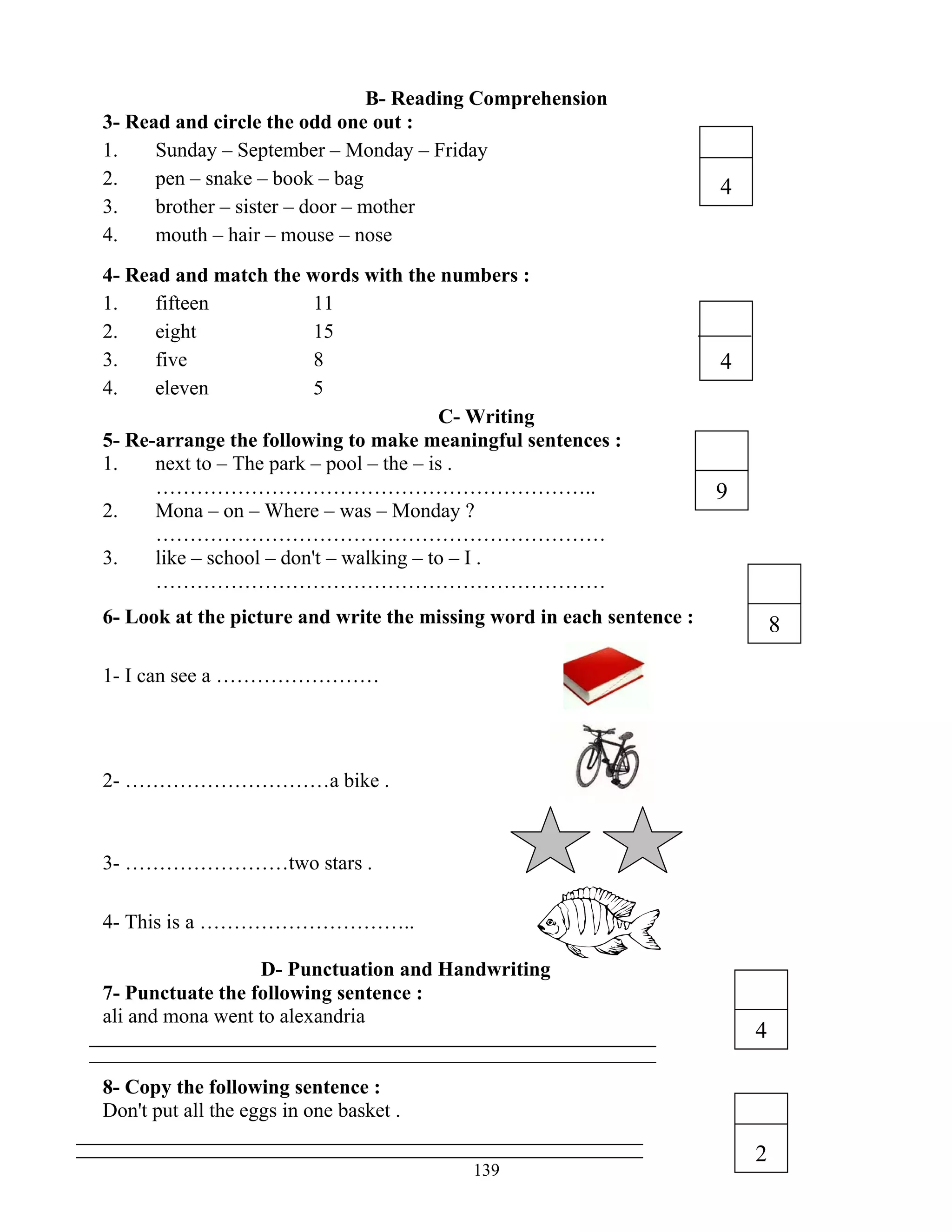 139
B- Reading Comprehension
3- Read and circle the odd one out :
1. Sunday – September – Monday – Friday
2. pen – snake – book – bag
3. brother – sister – door – mother
4. mouth – hair – mouse – nose
4- Read and match the words with the numbers :
1. fifteen 11
2. eight 15
3. five 8
4. eleven 5
C- Writing
5- Re-arrange the following to make meaningful sentences :
1. next to – The park – pool – the – is .
………………………………………………………..
2. Mona – on – Where – was – Monday ?
…………………………………………………………
3. like – school – don't – walking – to – I .
…………………………………………………………
6- Look at the picture and write the missing word in each sentence :
1- I can see a ……………………
2- …………………………a bike .
3- ……………………two stars .
4- This is a …………………………..
D- Punctuation and Handwriting
7- Punctuate the following sentence :
ali and mona went to alexandria
8- Copy the following sentence :
Don't put all the eggs in one basket .
4
4
9
8
2
4
 