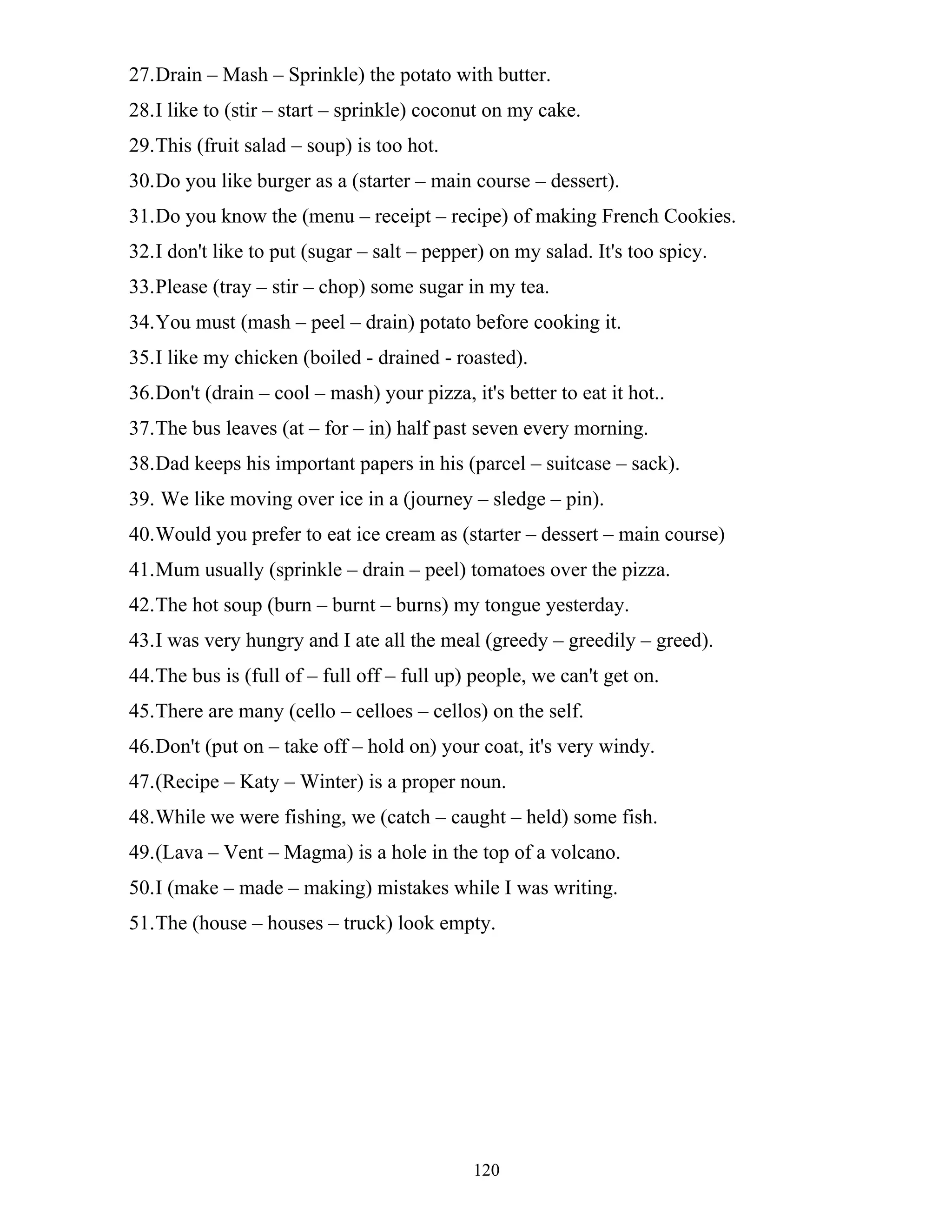 120
27.Drain – Mash – Sprinkle) the potato with butter.
28.I like to (stir – start – sprinkle) coconut on my cake.
29.This (fruit salad – soup) is too hot.
30.Do you like burger as a (starter – main course – dessert).
31.Do you know the (menu – receipt – recipe) of making French Cookies.
32.I don't like to put (sugar – salt – pepper) on my salad. It's too spicy.
33.Please (tray – stir – chop) some sugar in my tea.
34.You must (mash – peel – drain) potato before cooking it.
35.I like my chicken (boiled - drained - roasted).
36.Don't (drain – cool – mash) your pizza, it's better to eat it hot..
37.The bus leaves (at – for – in) half past seven every morning.
38.Dad keeps his important papers in his (parcel – suitcase – sack).
39. We like moving over ice in a (journey – sledge – pin).
40.Would you prefer to eat ice cream as (starter – dessert – main course)
41.Mum usually (sprinkle – drain – peel) tomatoes over the pizza.
42.The hot soup (burn – burnt – burns) my tongue yesterday.
43.I was very hungry and I ate all the meal (greedy – greedily – greed).
44.The bus is (full of – full off – full up) people, we can't get on.
45.There are many (cello – celloes – cellos) on the self.
46.Don't (put on – take off – hold on) your coat, it's very windy.
47.(Recipe – Katy – Winter) is a proper noun.
48.While we were fishing, we (catch – caught – held) some fish.
49.(Lava – Vent – Magma) is a hole in the top of a volcano.
50.I (make – made – making) mistakes while I was writing.
51.The (house – houses – truck) look empty.
 