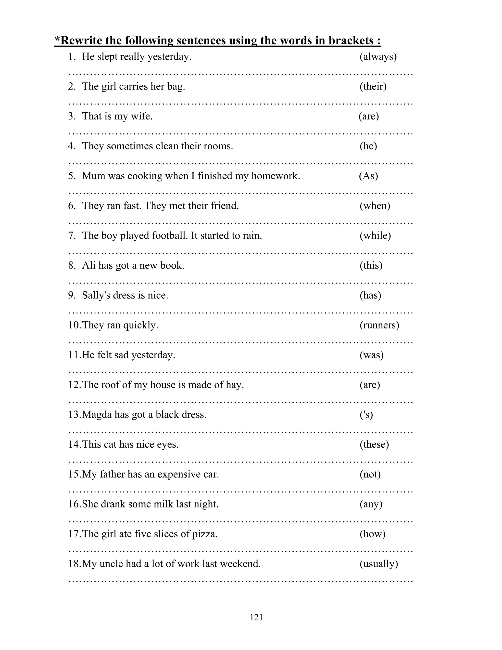 121
*Rewrite the following sentences using the words in brackets :
1. He slept really yesterday. (always)
……………………………………………………………………………………
2. The girl carries her bag. (their)
……………………………………………………………………………………
3. That is my wife. (are)
……………………………………………………………………………………
4. They sometimes clean their rooms. (he)
……………………………………………………………………………………
5. Mum was cooking when I finished my homework. (As)
……………………………………………………………………………………
6. They ran fast. They met their friend. (when)
……………………………………………………………………………………
7. The boy played football. It started to rain. (while)
……………………………………………………………………………………
8. Ali has got a new book. (this)
……………………………………………………………………………………
9. Sally's dress is nice. (has)
……………………………………………………………………………………
10.They ran quickly. (runners)
……………………………………………………………………………………
11.He felt sad yesterday. (was)
……………………………………………………………………………………
12.The roof of my house is made of hay. (are)
……………………………………………………………………………………
13.Magda has got a black dress. ('s)
……………………………………………………………………………………
14.This cat has nice eyes. (these)
……………………………………………………………………………………
15.My father has an expensive car. (not)
……………………………………………………………………………………
16.She drank some milk last night. (any)
……………………………………………………………………………………
17.The girl ate five slices of pizza. (how)
……………………………………………………………………………………
18.My uncle had a lot of work last weekend. (usually)
……………………………………………………………………………………
 