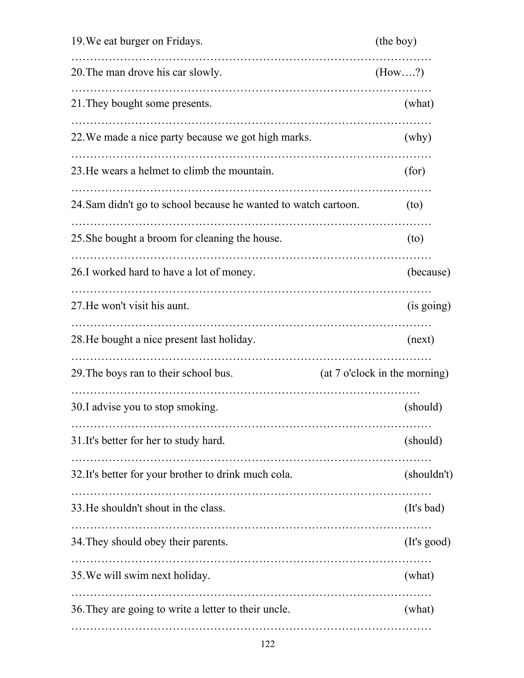 122
19.We eat burger on Fridays. (the boy)
……………………………………………………………………………………
20.The man drove his car slowly. (How….?)
……………………………………………………………………………………
21.They bought some presents. (what)
……………………………………………………………………………………
22.We made a nice party because we got high marks. (why)
……………………………………………………………………………………
23.He wears a helmet to climb the mountain. (for)
……………………………………………………………………………………
24.Sam didn't go to school because he wanted to watch cartoon. (to)
……………………………………………………………………………………
25.She bought a broom for cleaning the house. (to)
……………………………………………………………………………………
26.I worked hard to have a lot of money. (because)
……………………………………………………………………………………
27.He won't visit his aunt. (is going)
……………………………………………………………………………………
28.He bought a nice present last holiday. (next)
……………………………………………………………………………………
29.The boys ran to their school bus. (at 7 o'clock in the morning)
…………………………………………………………………………………
30.I advise you to stop smoking. (should)
……………………………………………………………………………………
31.It's better for her to study hard. (should)
……………………………………………………………………………………
32.It's better for your brother to drink much cola. (shouldn't)
……………………………………………………………………………………
33.He shouldn't shout in the class. (It's bad)
……………………………………………………………………………………
34.They should obey their parents. (It's good)
……………………………………………………………………………………
35.We will swim next holiday. (what)
……………………………………………………………………………………
36.They are going to write a letter to their uncle. (what)
……………………………………………………………………………………
 
