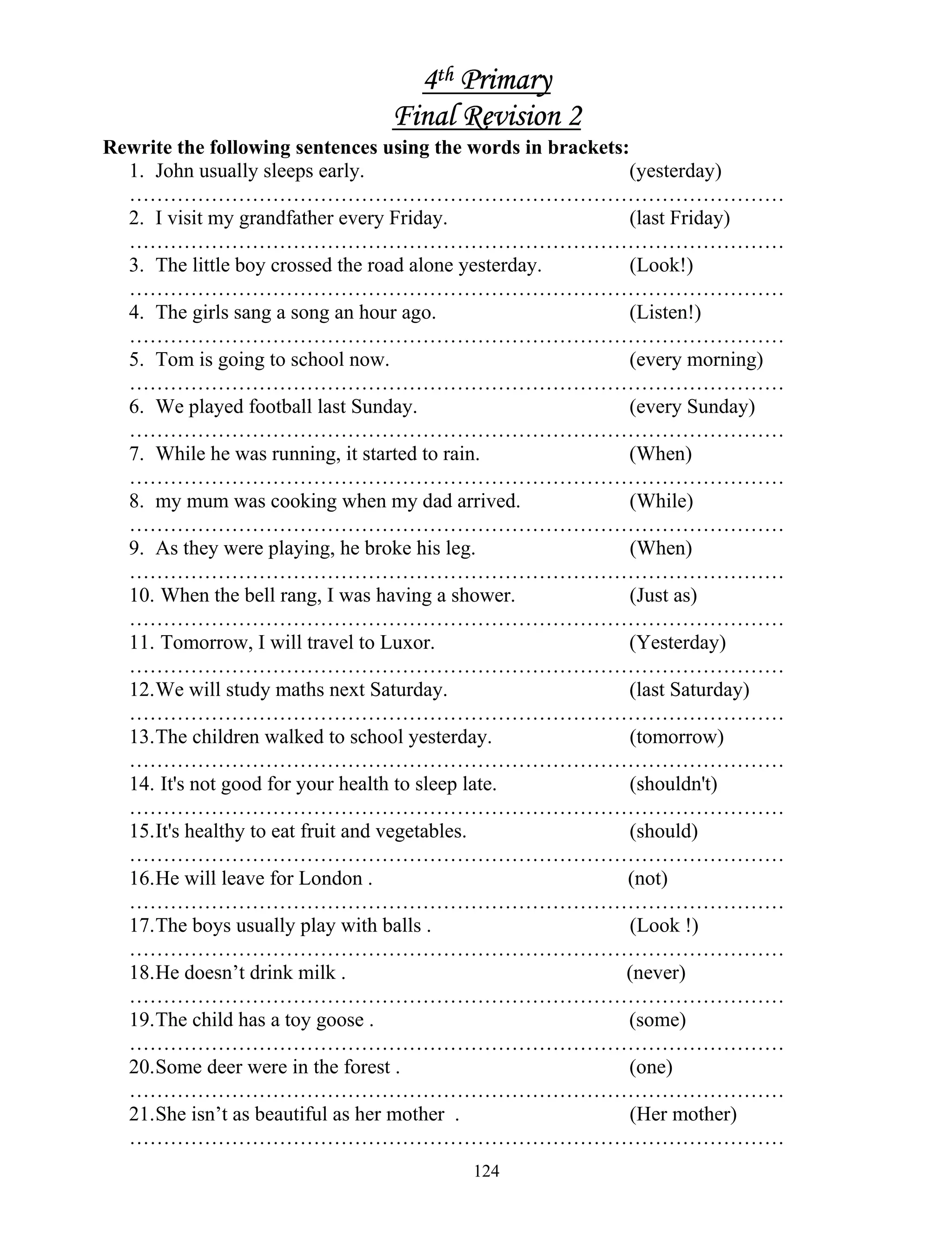 124
4th Primary
Final Revision 2
Rewrite the following sentences using the words in brackets:
1. John usually sleeps early. (yesterday)
……………………………………………………………………………………
2. I visit my grandfather every Friday. (last Friday)
……………………………………………………………………………………
3. The little boy crossed the road alone yesterday. (Look!)
……………………………………………………………………………………
4. The girls sang a song an hour ago. (Listen!)
……………………………………………………………………………………
5. Tom is going to school now. (every morning)
……………………………………………………………………………………
6. We played football last Sunday. (every Sunday)
……………………………………………………………………………………
7. While he was running, it started to rain. (When)
……………………………………………………………………………………
8. my mum was cooking when my dad arrived. (While)
……………………………………………………………………………………
9. As they were playing, he broke his leg. (When)
……………………………………………………………………………………
10. When the bell rang, I was having a shower. (Just as)
……………………………………………………………………………………
11. Tomorrow, I will travel to Luxor. (Yesterday)
……………………………………………………………………………………
12.We will study maths next Saturday. (last Saturday)
……………………………………………………………………………………
13.The children walked to school yesterday. (tomorrow)
……………………………………………………………………………………
14. It's not good for your health to sleep late. (shouldn't)
……………………………………………………………………………………
15.It's healthy to eat fruit and vegetables. (should)
……………………………………………………………………………………
16.He will leave for London . (not)
……………………………………………………………………………………
17.The boys usually play with balls . (Look !)
……………………………………………………………………………………
18.He doesn’t drink milk . (never)
……………………………………………………………………………………
19.The child has a toy goose . (some)
……………………………………………………………………………………
20.Some deer were in the forest . (one)
……………………………………………………………………………………
21.She isn’t as beautiful as her mother . (Her mother)
……………………………………………………………………………………
 