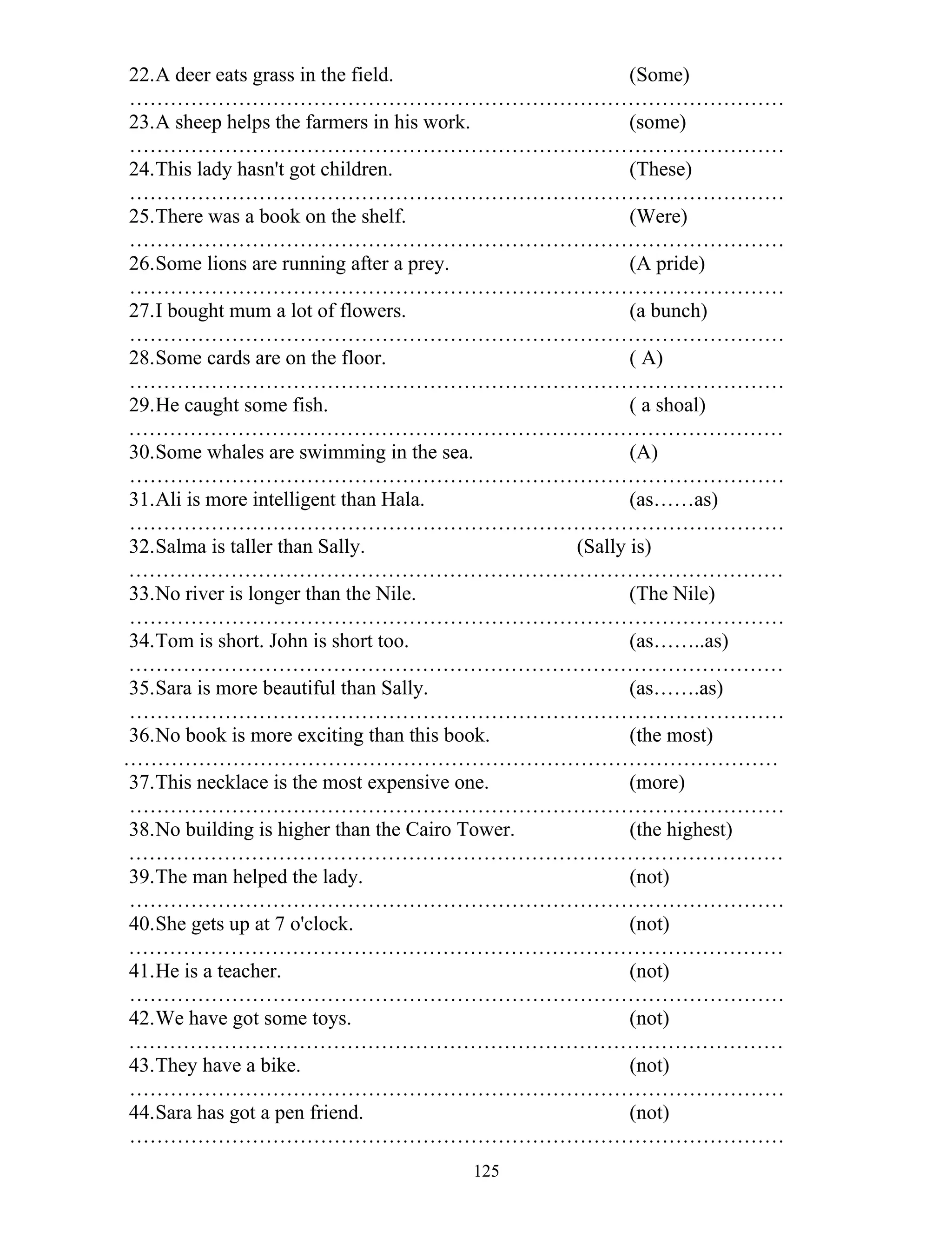 125
22.A deer eats grass in the field. (Some)
……………………………………………………………………………………
23.A sheep helps the farmers in his work. (some)
……………………………………………………………………………………
24.This lady hasn't got children. (These)
……………………………………………………………………………………
25.There was a book on the shelf. (Were)
……………………………………………………………………………………
26.Some lions are running after a prey. (A pride)
……………………………………………………………………………………
27.I bought mum a lot of flowers. (a bunch)
……………………………………………………………………………………
28.Some cards are on the floor. ( A)
……………………………………………………………………………………
29.He caught some fish. ( a shoal)
……………………………………………………………………………………
30.Some whales are swimming in the sea. (A)
……………………………………………………………………………………
31.Ali is more intelligent than Hala. (as……as)
……………………………………………………………………………………
32.Salma is taller than Sally. (Sally is)
……………………………………………………………………………………
33.No river is longer than the Nile. (The Nile)
……………………………………………………………………………………
34.Tom is short. John is short too. (as……..as)
……………………………………………………………………………………
35.Sara is more beautiful than Sally. (as…….as)
……………………………………………………………………………………
36.No book is more exciting than this book. (the most)
……………………………………………………………………………………
37.This necklace is the most expensive one. (more)
……………………………………………………………………………………
38.No building is higher than the Cairo Tower. (the highest)
……………………………………………………………………………………
39.The man helped the lady. (not)
……………………………………………………………………………………
40.She gets up at 7 o'clock. (not)
……………………………………………………………………………………
41.He is a teacher. (not)
……………………………………………………………………………………
42.We have got some toys. (not)
……………………………………………………………………………………
43.They have a bike. (not)
……………………………………………………………………………………
44.Sara has got a pen friend. (not)
……………………………………………………………………………………
 