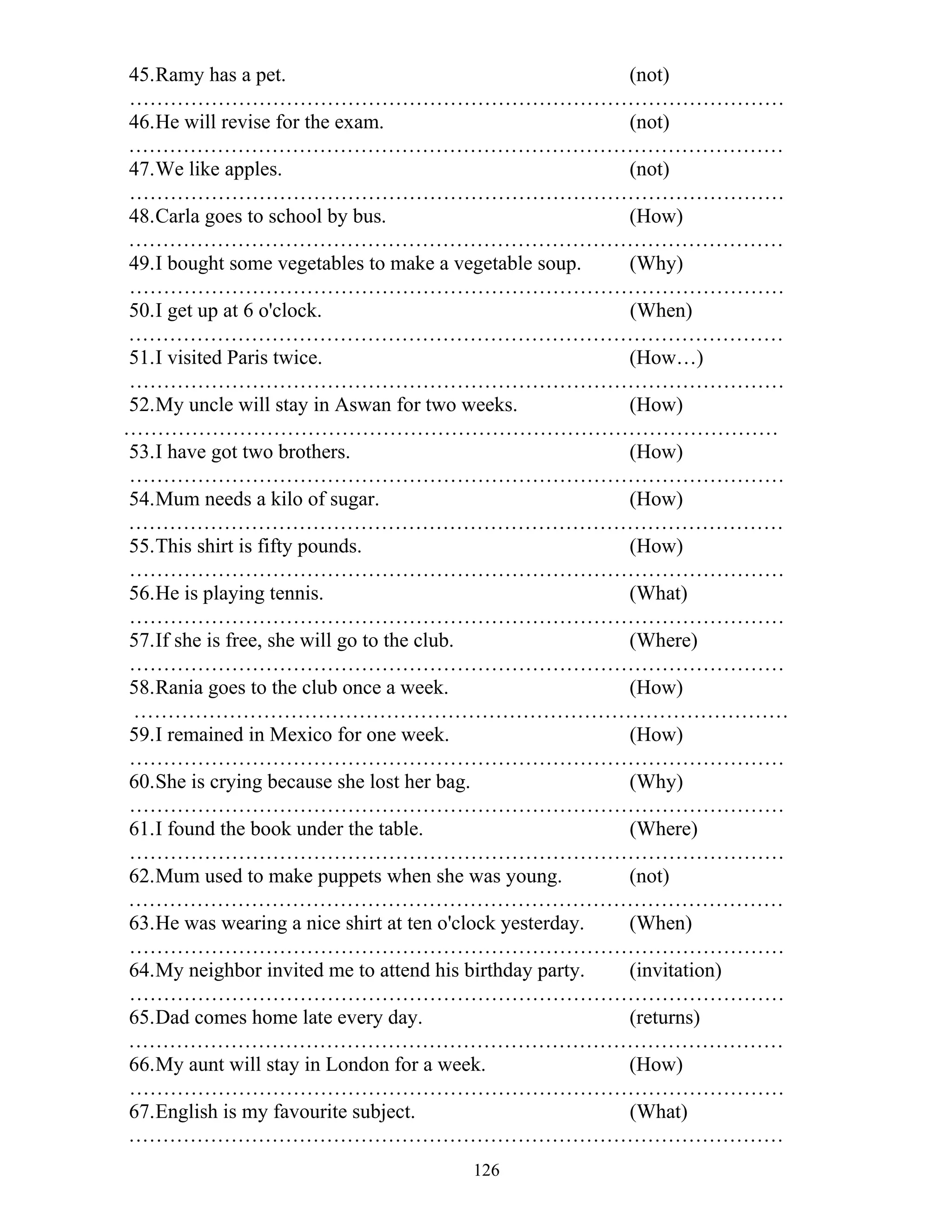 126
45.Ramy has a pet. (not)
……………………………………………………………………………………
46.He will revise for the exam. (not)
……………………………………………………………………………………
47.We like apples. (not)
……………………………………………………………………………………
48.Carla goes to school by bus. (How)
……………………………………………………………………………………
49.I bought some vegetables to make a vegetable soup. (Why)
……………………………………………………………………………………
50.I get up at 6 o'clock. (When)
……………………………………………………………………………………
51.I visited Paris twice. (How…)
……………………………………………………………………………………
52.My uncle will stay in Aswan for two weeks. (How)
……………………………………………………………………………………
53.I have got two brothers. (How)
……………………………………………………………………………………
54.Mum needs a kilo of sugar. (How)
……………………………………………………………………………………
55.This shirt is fifty pounds. (How)
……………………………………………………………………………………
56.He is playing tennis. (What)
……………………………………………………………………………………
57.If she is free, she will go to the club. (Where)
……………………………………………………………………………………
58.Rania goes to the club once a week. (How)
……………………………………………………………………………………
59.I remained in Mexico for one week. (How)
……………………………………………………………………………………
60.She is crying because she lost her bag. (Why)
……………………………………………………………………………………
61.I found the book under the table. (Where)
……………………………………………………………………………………
62.Mum used to make puppets when she was young. (not)
……………………………………………………………………………………
63.He was wearing a nice shirt at ten o'clock yesterday. (When)
……………………………………………………………………………………
64.My neighbor invited me to attend his birthday party. (invitation)
……………………………………………………………………………………
65.Dad comes home late every day. (returns)
……………………………………………………………………………………
66.My aunt will stay in London for a week. (How)
……………………………………………………………………………………
67.English is my favourite subject. (What)
……………………………………………………………………………………
 
