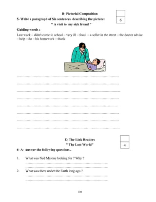 130
D- Pictorial Composition
5- Write a paragraph of Six sentences describing the picture:
" A visit to my sick friend "
Guiding words :
Last week – didn't come to school – very ill – food – a seller in the street – the doctor advise
– help – do – his homework – thank
………………………………………………………………………………..
………………………………………………………………………………..
…………………………………………………………………….…………..
………………………………………………………………………………..
………………………………………………………………………..……..
………………………………………………………………………………..
………………………………………………………………………………..
…………………………………………………………………….…………..
E- The Link Readers
" The Lost World"
6- A- Answer the following questions .
1. What was Ned Malone looking for ? Why ?
………………………………………………………………..
………………………………………………………………..
2. What was there under the Earth long ago ?
………………………………………………………………..
………………………………………………………………..
4
6
 