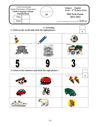 132
A- Listening
1- Listen to the words and circle the right picture :
2- Listen to the sentences and circle the right picture :
20
Cairo Governorate
Nozha Directorate of Education
Nozha Language Schools
Ismailia Road
Subject: ُEnglish
Form : 4th
Primary (O.L)
Mid Term Exam.
2011-2012
‫اﻟﺘﻠﻤﻴﺬ‬ ‫اﺳﻢ‬........................................../
Class
Serial
6
6
 