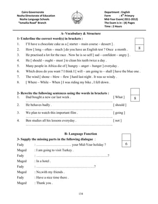 134
8
Cairo Governorate Department : English
Nozha Directorate of Education Form : 4th
Primary
Nozha Language Schools Mid-Year Exam( 2011-2012)
“Ismailia Road” Branch The Exam is in : (4) Pages
Time : 2 Hours
A- Vocabulary & Structure
1- Underline the correct word(s) in brackets :
1. I’ll have a chocolate cake as a [ starter – main course – dessert ] .
2. How [ long – often – much ] do you have an English test ? Once a month .
3. He practised a lot for the race . Now he is so self [ sad – confident – angry ] .
4. He [ should – ought – must ] to clean his teeth twice a day .
5. Many people in Africa die of [ hungry – anger – hunger ] everyday .
6. Which dress do you want ? I think I [ will – am going to – shall ] have the blue one .
7. The wind [ shone – blew – flew ] hard last night . It was so windy .
8. [ Where – While – When ] I was riding my bike , I fell down .
2- Rewrite the following sentences using the words in brackets :
1. Dad bought a new car last week . [ What ]
…………………………………………………………………..
2. He behaves badly . [ should ]
…………………………………………………………………..
3. We plan to watch this important film . [ going ]
…………………………………………………………………..
4. Ben studies all his lessons everyday . [ not ]
…………………………………………………………………..
B- Language Function
3- Supply the missing parts in the following dialogue :
Fady : …………………………. your Mid-Year holiday ?
Maged : I am going to visit Turkey .
Fady : ………………………………………………………?
Maged : In a hotel .
Fady : ……………………………………………?
Maged : No,with my friends .
Fady : Have a nice time there .
Maged : Thank you .
6
8
 