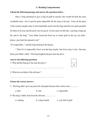 135
C- Reading Comprehension
4-Read the following passage and answer the questions below :
Once a king promised to give a bag of gold to anyone who would tell him the most
wonderful story , but it must be quite impossible for the story to be true . From all the parts
of the country people came to tell remarkable stories but the king said that was quite possible
for them to be true and the prize was not given. At last came an old man , carrying a large jar
He said to the king.” Your father borrowed from me as much gold as this jar can hold ,
please , pay back the amount to me”
“It’s impossible ,” said the king looking at the big jar .
“ Then if it is impossible I have won the bag of gold , but if my story is true , then pay
back your father’s debt.” The king laughed and gave him the prize .
Answer the following questions
1- Why did the king give the man the prize ?
……………………………………………………………………..
2- What do you think of the old man ?
……………………………………………………………………..
Choose the correct answer :
3- The king didn’t give any prize for all people because their stories were ................
a- bad b- true c- impossible
4- The king’s father took from the old man ……………
a- nothing b- a bag of gold c- a jar full of gold
4
 