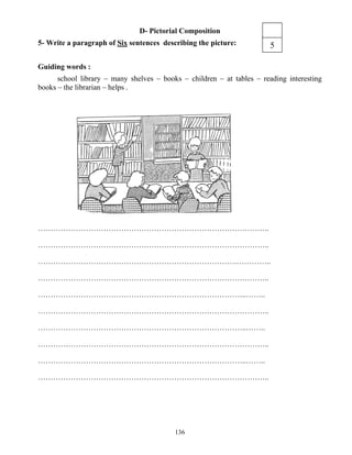 136
D- Pictorial Composition
5- Write a paragraph of Six sentences describing the picture:
Guiding words :
school library – many shelves – books – children – at tables – reading interesting
books – the librarian – helps .
………………………………………………………………………………..
………………………………………………………………………………..
…………………………………………………………………….…………..
………………………………………………………………………………..
………………………………………………………………………..……..
………………………………………………………………………………..
………………………………………………………………………..……..
………………………………………………………………………………..
………………………………………………………………………..……..
………………………………………………………………………………..
5
 