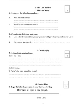 137
E- The Link Readers
" The Lost World"
6- A- Answer the following questions .
1. Who is Lord Roxton ?
………………………………………………………………..
………………………………………………………………..
2. What did the wild Indians want ?
………………………………………………………………..
………………………………………………………………..
B- Complete the following sentences :
3. Lord John Roxton and the young reporter would go with professor Summer Lee to
………………………………………………
4. The plateau was named ……………………………………………………….
F- Orthography
7- A- Supply the missing lines :
Some day I may
………………………………………………..…………………………..
…………………………………………………..………………………..
…………………………………………………………………………… .
But not today .
B- What’s the main idea of the poem ?
…………………………………………………………….................…..
………………………………………………………………...................
G- Handwriting
8- Copy the following sentence in your best handwriting
Don’t put all eggs in one basket .
Good Luck
4
3
2
 