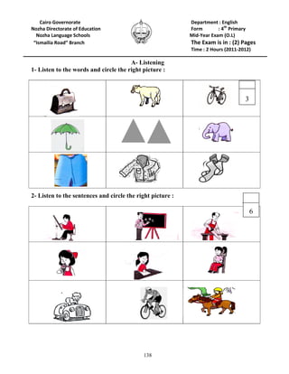 138
Cairo Governorate Department : English
Nozha Directorate of Education Form : 4th
Primary
Nozha Language Schools Mid-Year Exam (O.L)
“Ismailia Road” Branch The Exam is in : (2) Pages
Time : 2 Hours (2011-2012)
A- Listening
1- Listen to the words and circle the right picture :
2- Listen to the sentences and circle the right picture :
6
3
 