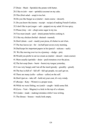 120
27.Drain – Mash – Sprinkle) the potato with butter.
28.I like to (stir – start – sprinkle) coconut on my cake.
29.This (fruit salad – soup) is too hot.
30.Do you like burger as a (starter – main course – dessert).
31.Do you know the (menu – receipt – recipe) of making French Cookies.
32.I don't like to put (sugar – salt – pepper) on my salad. It's too spicy.
33.Please (tray – stir – chop) some sugar in my tea.
34.You must (mash – peel – drain) potato before cooking it.
35.I like my chicken (boiled - drained - roasted).
36.Don't (drain – cool – mash) your pizza, it's better to eat it hot..
37.The bus leaves (at – for – in) half past seven every morning.
38.Dad keeps his important papers in his (parcel – suitcase – sack).
39. We like moving over ice in a (journey – sledge – pin).
40.Would you prefer to eat ice cream as (starter – dessert – main course)
41.Mum usually (sprinkle – drain – peel) tomatoes over the pizza.
42.The hot soup (burn – burnt – burns) my tongue yesterday.
43.I was very hungry and I ate all the meal (greedy – greedily – greed).
44.The bus is (full of – full off – full up) people, we can't get on.
45.There are many (cello – celloes – cellos) on the self.
46.Don't (put on – take off – hold on) your coat, it's very windy.
47.(Recipe – Katy – Winter) is a proper noun.
48.While we were fishing, we (catch – caught – held) some fish.
49.(Lava – Vent – Magma) is a hole in the top of a volcano.
50.I (make – made – making) mistakes while I was writing.
51.The (house – houses – truck) look empty.
 