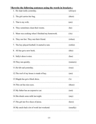 121
*Rewrite the following sentences using the words in brackets :
1. He slept really yesterday. (always)
……………………………………………………………………………………
2. The girl carries her bag. (their)
……………………………………………………………………………………
3. That is my wife. (are)
……………………………………………………………………………………
4. They sometimes clean their rooms. (he)
……………………………………………………………………………………
5. Mum was cooking when I finished my homework. (As)
……………………………………………………………………………………
6. They ran fast. They met their friend. (when)
……………………………………………………………………………………
7. The boy played football. It started to rain. (while)
……………………………………………………………………………………
8. Ali has got a new book. (this)
……………………………………………………………………………………
9. Sally's dress is nice. (has)
……………………………………………………………………………………
10.They ran quickly. (runners)
……………………………………………………………………………………
11.He felt sad yesterday. (was)
……………………………………………………………………………………
12.The roof of my house is made of hay. (are)
……………………………………………………………………………………
13.Magda has got a black dress. ('s)
……………………………………………………………………………………
14.This cat has nice eyes. (these)
……………………………………………………………………………………
15.My father has an expensive car. (not)
……………………………………………………………………………………
16.She drank some milk last night. (any)
……………………………………………………………………………………
17.The girl ate five slices of pizza. (how)
……………………………………………………………………………………
18.My uncle had a lot of work last weekend. (usually)
……………………………………………………………………………………
 