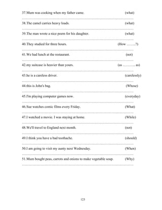 123
37.Mum was cooking when my father came. (what)
……………………………………………………………………………………
38.The camel carries heavy loads. (what)
……………………………………………………………………………………
39.The man wrote a nice poem for his daughter. (what)
……………………………………………………………………………………
40.They studied for three hours. (How ……..?)
……………………………………………………………………………………
41.We had lunch at the restaurant. (not)
……………………………………………………………………………………
42.my suitcase is heavier than yours. (as ……….. as)
……………………………………………………………………………………
43.he is a careless driver. (carelessly)
……………………………………………………………………………………
44.this is John's bag. (Whose)
……………………………………………………………………………………
45.I'm playing computer games now. (everyday)
……………………………………………………………………………………
46.Sue watches comic films every Friday. (What)
……………………………………………………………………………………
47.I watched a movie. I was staying at home. (While)
……………………………………………………………………………………
48.We'll travel to England next month. (not)
……………………………………………………………………………………
49.I think you have a bad toothache. (should)
……………………………………………………………………………………
50.I am going to visit my aunty next Wednesday. (When)
……………………………………………………………………………………
51.Mum bought peas, carrots and onions to make vegetable soup. (Why)
……………………………………………………………………………………
 
