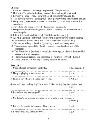 10
Choose :
1- I saw an [ amazed – amazing – frightened ] film yesterday .
2- He [ put off – pulled off – broke down ] the meeting till next week .
3- Let's say a [ song – pray – prayer ] for all the people who are ill .
4- This boy is [ coward – courageous – silly ] he saved the injured man bravely
5- Hany's car [ broke down – put off – came back ] on his way to work this
morning .
6- Travelling into space is [ tired – hazardous – amazed ] .
7- Her parents watched with [ pride – proud – sadness ] as Noha went up to
take her prize .
8- Life in the countryside is very [ peaceful – quite – noisy ] .
9- A / An [ Scientist – astronaut – engineer ] is a person who studies science .
10- Astronauts travel to space in a [ train – parachute – spacecraft ] .
11- We are travelling to London [ yesterday – tonight – every year ] .
12- The astronaut opened the [ hatch – bonnet – seat ] and got out of the
spacecraft .
13- This invention is [ useless – incredible – courageous ] It is a dream which
has come true to everyone .
14- The pizza is delicious . Did you make it [ yourself – myself – herself ] .
15- Salma [ visited – is visiting – visits ] her aunt in 2 days .
Re-write :
1- Mona studied her lessons yesterday . [ this evening ]
…………………………………………………………………………………..
2- Hany is playing tennis tomorrow . [ not ]
…………………………………………………………………………………..
3- Rana is travelling to London next week . [ When ]
…………………………………………………………………………………..
4- Ahmed likes reading English stories . I like reading English stories , too .
[ so ]
…………………………………………………………………………………..
5- I can clean my room myself . [ we ]
…………………………………………………………………………………..
6- My father's car stopped working on his way to work yesterday .
[ broke ]
…………………………………………………………………………………..
7- I delayed going to the cinema till next week . [ put ]
…………………………………………………………………………………..
8- I threw away my old teddy bear . [ got ]
…………………………………………………………………………………..
 