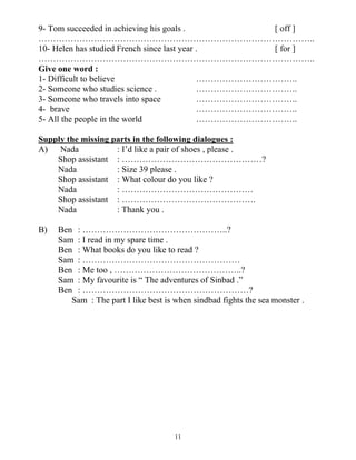 11
9- Tom succeeded in achieving his goals . [ off ]
…………………………………………………………………………………..
10- Helen has studied French since last year . [ for ]
…………………………………………………………………………………..
Give one word :
1- Difficult to believe ……………………………..
2- Someone who studies science . ……………………………..
3- Someone who travels into space ……………………………..
4- brave ……………………………..
5- All the people in the world ……………………………..
Supply the missing parts in the following dialogues :
A) Nada : I’d like a pair of shoes , please .
Shop assistant : …………………………………………?
Nada : Size 39 please .
Shop assistant : What colour do you like ?
Nada : ………………………………………
Shop assistant : ……………………………………….
Nada : Thank you .
B) Ben : …………………………………………..?
Sam : I read in my spare time .
Ben : What books do you like to read ?
Sam : ………………………………………………
Ben : Me too , ……………………………………..?
Sam : My favourite is “ The adventures of Sinbad .”
Ben : …………………………………………………?
Sam : The part I like best is when sindbad fights the sea monster .
 