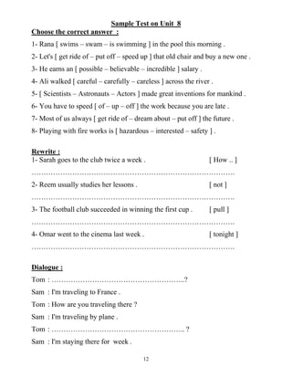 12
Sample Test on Unit 8
Choose the correct answer :
1- Rana [ swims – swam – is swimming ] in the pool this morning .
2- Let's [ get ride of – put off – speed up ] that old chair and buy a new one .
3- He earns an [ possible – believable – incredible ] salary .
4- Ali walked [ careful – carefully – careless ] across the river .
5- [ Scientists – Astronauts – Actors ] made great inventions for mankind .
6- You have to speed [ of – up – off ] the work because you are late .
7- Most of us always [ get ride of – dream about – put off ] the future .
8- Playing with fire works is [ hazardous – interested – safety ] .
Rewrite :
1- Sarah goes to the club twice a week . [ How .. ]
………………………………………………………………………….
2- Reem usually studies her lessons . [ not ]
………………………………………………………………………….
3- The football club succeeded in winning the first cup . [ pull ]
………………………………………………………………………….
4- Omar went to the cinema last week . [ tonight ]
………………………………………………………………………….
Dialogue :
Tom : ………………………………………………..?
Sam : I'm traveling to France .
Tom : How are you traveling there ?
Sam : I'm traveling by plane .
Tom : ……………………………………………….. ?
Sam : I'm staying there for week .
 