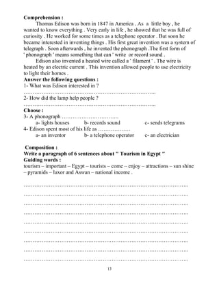 13
Comprehension :
Thomas Edison was born in 1847 in America . As a little boy , he
wanted to know everything . Very early in life , he showed that he was full of
curiosity . He worked for some times as a telephone operator . But soon he
became interested in inventing things . His first great invention was a system of
telegraph . Soon afterwards , he invented the phonograph .The first form of
' phonograph ' means something that can ' write or record sound .
Edison also invented a heated wire called a ' filament ' . The wire is
heated by an electric current . This invention allowed people to use electricity
to light their homes .
Answer the following questions :
1- What was Edison interested in ?
………………………………………………………………..
2- How did the lamp help people ?
………………………………………………………………..
Choose :
3- A phonograph …………………………..
a- lights houses b- records sound c- sends telegrams
4- Edison spent most of his life as ………………
a- an inventor b- a telephone operator c- an electrician
Composition :
Write a paragraph of 6 sentences about " Tourism in Egypt "
Guiding words :
tourism – important – Egypt – tourists – come – enjoy – attractions – sun shine
– pyramids – luxor and Aswan – national income .
………………………………………………………………………………..
………………………………………………………………………………..
………………………………………………………………………………..
………………………………………………………………………………..
………………………………………………………………………………..
………………………………………………………………………………..
………………………………………………………………………………..
………………………………………………………………………………..
………………………………………………………………………………..
 