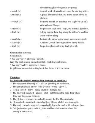 16
aircraft through which goods are passed .
- match (n.) A small stick of wood that’s used for starting a fire .
- patch (n.) A piece of material that you use to cover a hole in
clothes .
- scratch (v.) To make a mark on a surface or a slight cut on sb’s
skin with sth. Sharp .
- stretch(v.) To push out your arms , legs , etc as far as possible .
- ditch (n.) A long narrow hole dug along the side of a road for
water to flow along .
- snatch (v.) To take sth. with a quick rough movement ; steal .
- sketch (n.) A simple , quick drawing without many details .
- fetch (v.) To go to a place and bring back sb. / sth.
Grammatical structure :
So and such
* We use “ so” + adjective / adverb.
(eg) The book was so interesting that I read it several times .
* We use “ such” + adjective + noun .
(e.g) It was such an interesting book that I read it several times .
Exercises
I- Choose the correct answer from between he brackets :
1- The spacecraft blasted [ off – of – on ] making an explosion .
2- The car left clouds of dust in its [ worth – wake – glow ] .
3- He is a [ swift – fiery – haiku ] runner . He runs fast .
4- The thieves [ snatched – cruise – shot ] out through the back door when
they saw the police coming .
5- They [ shot – cruised – scratched ] around the Caribbean islands .
6- I [ scorched – scratched – snatched ] my blouse while I was ironing it .
7- The car [ cruised – snatched – scorched ] down the road at 90 miles per hour
8- Our [ mission – patch – ditch ] is to send back information about the
enemy’s movement .
 