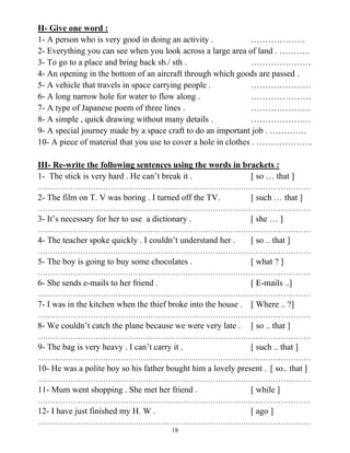 18
II- Give one word :
1- A person who is very good in doing an activity . ……………….
2- Everything you can see when you look across a large area of land . ………..
3- To go to a place and bring back sb./ sth . …………………
4- An opening in the bottom of an aircraft through which goods are passed .
5- A vehicle that travels in space carrying people . …………………
6- A long narrow hole for water to flow along . …………………
7- A type of Japanese poem of three lines . …………………
8- A simple , quick drawing without many details . …………………
9- A special journey made by a space craft to do an important job . ………….
10- A piece of material that you use to cover a hole in clothes . ………………..
III- Re-write the following sentences using the words in brackets :
1- The stick is very hard . He can’t break it . [ so … that ]
…………………………………………….…………………………………………………
2- The film on T. V was boring . I turned off the TV. [ such … that ]
…………………………………………….…………………………………………………
3- It’s necessary for her to use a dictionary . [ she … ]
…………………………………………….…………………………………………………
4- The teacher spoke quickly . I couldn’t understand her . [ so .. that ]
…………………………………………….…………………………………………………
5- The boy is going to buy some chocolates . [ what ? ]
…………………………………………….…………………………………………………
6- She sends e-mails to her friend . [ E-mails ..]
…………………………………………….…………………………………………………
7- I was in the kitchen when the thief broke into the house . [ Where .. ?]
…………………………………………….…………………………………………………
8- We couldn’t catch the plane because we were very late . [ so .. that ]
…………………………………………….…………………………………………………
9- The bag is very heavy . I can’t carry it . [ such .. that ]
…………………………………………….…………………………………………………
10- He was a polite boy so his father bought him a lovely present . [ so.. that ]
…………………………………………….…………………………………………………
11- Mum went shopping . She met her friend . [ while ]
…………………………………………….…………………………………………………
12- I have just finished my H. W . [ ago ]
…………………………………………….…………………………………………………
 