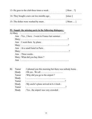 19
13- He goes to the club three times a week . [ How .. ?]
…………………………………………….…………………………………………………
14- They bought a new car two months ago . [since ]
…………………………………………….…………………………………………………
15- The dishes were washed by mum . [ Mum … ]
…………………………………………….…………………………………………………
IV- Supply the missing parts in the following dialogues :
A) Mary : …………………………………………………?
Ann : Yes , I have . I went to France last summer .
Mary: ……………………………………………………..?
Ann : I went there by plane .
Mary : ……………………………………………………..?
Ann : At a small hotel in Paris .
Mary: ………………………………………………………?
Ann : Three weeks .
Mary: What did you buy there ?
Ann : ………………………………………………………
B) Tamer : I phoned you this morning but there was nobody home .
Shady : Oh yes . We all ………………………..
Tamer : Why did you go to the airport ?
Shady : …………………………………………….
Tamer : ……………………………………………?
Shady : My uncle’s plane arrived at 6 o’clock .
Tamer : …………………………………………….?
Shady : Yes , the airport was very crowded .
 