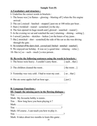 20
Sample Test (9)
A-Vocabulary and structure :
I- Underline the correct words in brackets :
1- The house was [ in flames – glowing – blasting off ] when the fire engine
arrived .
2- The car [ cruised – hatched – stopped ] past me at 100 miles per hour .
3- Stars [ twinkled – roared – scratched ] in the sky .
4- The lion opened its huge mouth and [ glowed – snatched – roared ] .
5- In the evening we sat and watched the sun [ returning – shining – setting ] .
6- I sewed [ patches – sketches – haikus ] on the knees of my jeans .
7- She [ stretched – shot – scratched] the side of the car as she was driving
through the gate .
8- Heswitchedoffthealarmclock,yawnedand[fetched–stretched–snatched].
9- We enjoyed our holiday . It was so [ a good time – relaxing – relax ] .
10- She is [ so – such – much ] a nice person .
II- Re-write the following sentences using the words in brackets :
1- The boxes were heavy . I couldn’t carry them . [ such .. that ]
……………………………………………………………………….
2- The children cleaned the room . [ the room .. ]
……………………………………………………………………….
3- Yesterday was very cold . I had to wear my coat . [ so .. that ]
……………………………………………………………………….
4- She ate some apples half an hour ago . [ just ]
……………………………………………………………………….
B- Language Functions :
III- Supply the missing parts in the flowing dialogue :
Tim : ………………………………………………..?
Mark: My favourite hobby is tennis .
Tim : How long have you been playing it ?
Mark: …………………………………………………
Tim : ………………………………………………..?
Mark: Of course , I can teach you how to play it .
Tim : …………………………………………………..?
Mark: It takes about two months to learn this game .
 