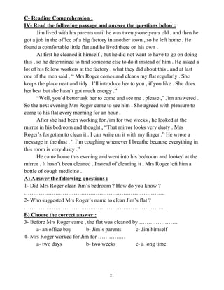 21
C- Reading Comprehension :
IV- Read the following passage and answer the questions below :
Jim lived with his parents until he was twenty-one years old , and then he
got a job in the office of a big factory in another town , so he left home . He
found a comfortable little flat and he lived there on his own .
At first he cleaned it himself , but he did not want to have to go on doing
this , so he determined to find someone else to do it instead of him . He asked a
lot of his fellow workers at the factory , what they did about this , and at last
one of the men said , “ Mrs Roger comes and cleans my flat regularly . She
keeps the place neat and tidy . I’ll introduce her to you , if you like . She does
her best but she hasn’t got much energy .”
“Well, you’d better ask her to come and see me , please ,” Jim answered .
So the next evening Mrs Roger came to see him . She agreed with pleasure to
come to his flat every morning for an hour .
After she had been working for Jim for two weeks , he looked at the
mirror in his bedroom and thought , “That mirror looks very dusty . Mrs
Roger’s forgotten to clean it . I can write on it with my finger .” He wrote a
message in the dust . “ I’m coughing whenever I breathe because everything in
this room is very dusty .”
He came home this evening and went into his bedroom and looked at the
mirror . It hasn’t been cleaned . Instead of cleaning it , Mrs Roger left him a
bottle of cough medicine .
A) Answer the following questions :
1- Did Mrs Roger clean Jim’s bedroom ? How do you know ?
…………………………………………………………………..
2- Who suggested Mrs Roger’s name to clean Jim’s flat ?
………………………………………………………………….
B) Choose the correct answer :
3- Before Mrs Roger came , the flat was cleaned by …………………
a- an office boy b- Jim’s parents c- Jim himself
4- Mrs Roger worked for Jim for ……………
a- two days b- two weeks c- a long time
 