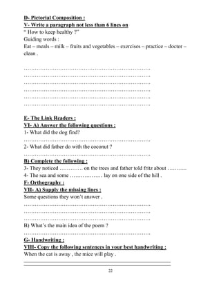 22
D- Pictorial Composition :
V- Write a paragraph not less than 6 lines on
“ How to keep healthy ?”
Guiding words :
Eat – meals – milk – fruits and vegetables – exercises – practice – doctor –
clean .
…………………………………………………………….
…………………………………………………………….
…………………………………………………………….
…………………………………………………………….
…………………………………………………………….
…………………………………………………………….
E- The Link Readers :
VI- A) Answer the following questions :
1- What did the dog find?
…………………………………………………………….
2- What did father do with the coconut ?
…………………………………………………………….
B) Complete the following :
3- They noticed …………. on the trees and father told fritz about ………..
4- The sea and some ……………… lay on one side of the hill .
F- Orthography :
VII- A) Supply the missing lines :
Some questions they won’t answer .
…………………………………………………………….
…………………………………………………………….
…………………………………………………………….
B) What’s the main idea of the poem ?
…………………………………………………………….
G- Handwriting :
VIII- Copy the following sentences in your best handwriting :
When the cat is away , the mice will play .
 