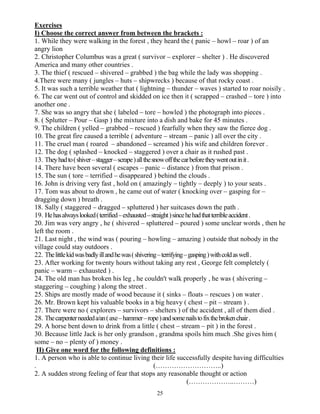 25
Exercises
I) Choose the correct answer from between the brackets :
1. While they were walking in the forest , they heard the ( panic – howl – roar ) of an
angry lion
2. Christopher Columbus was a great ( survivor – explorer – shelter ) . He discovered
America and many other countries .
3. The thief ( rescued – shivered – grabbed ) the bag while the lady was shopping .
4.There were many ( jungles – huts – shipwrecks ) because of that rocky coast .
5. It was such a terrible weather that ( lightning – thunder – waves ) started to roar noisily .
6. The car went out of control and skidded on ice then it ( scrapped – crashed – tore ) into
another one .
7. She was so angry that she ( labeled – tore – howled ) the photograph into pieces .
8. ( Splutter – Pour – Gasp ) the mixture into a dish and bake for 45 minutes .
9. The children ( yelled – grabbed – rescued ) fearfully when they saw the fierce dog .
10. The great fire caused a terrible ( adventure – stream – panic ) all over the city .
11. The cruel man ( roared – abandoned – screamed ) his wife and children forever .
12. The dog ( splashed – knocked – staggered ) over a chair as it rushed past .
13. Theyhadto(shiver–stagger–scrape)allthesnowoffthecarbeforetheywentoutinit.
14. There have been several ( escapes – panic – distance ) from that prison .
15. The sun ( tore – terrified – disappeared ) behind the clouds .
16. John is driving very fast , hold on ( amazingly – tightly – deeply ) to your seats .
17. Tom was about to drown , he came out of water ( knocking over – gasping for –
dragging down ) breath .
18. Sally ( staggered – dragged – spluttered ) her suitcases down the path .
19. Hehasalwayslooked(terrified–exhausted–straight)sincehehadthatterribleaccident.
20. Jim was very angry , he ( shivered – spluttered – poured ) some unclear words , then he
left the room .
21. Last night , the wind was ( pouring – howling – amazing ) outside that nobody in the
village could stay outdoors .
22. Thelittlekidwasbadlyillandhewas(shivering–terrifying–gasping)withcoldaswell.
23. After working for twenty hours without taking any rest , George felt completely (
panic – warm – exhausted ) .
24. The old man has broken his leg , he couldn't walk properly , he was ( shivering –
staggering – coughing ) along the street .
25. Ships are mostly made of wood because it ( sinks – floats – rescues ) on water .
26. Mr. Brown kept his valuable books in a big heavy ( chest – pit – stream ) .
27. There were no ( explorers – survivors – shelters ) of the accident , all of them died .
28. Thecarpenterneededa/an(axe–hammer–rope)andsomenailstofixthebrokenchair.
29. A horse bent down to drink from a little ( chest – stream – pit ) in the forest .
30. Because little Jack is her only grandson , grandma spoils him much .She gives him (
some – no – plenty of ) money .
II) Give one word for the following definitions :
1. A person who is able to continue living their life successfully despite having difficulties
. (………………………..)
2. A sudden strong feeling of fear that stops any reasonable thought or action
(………………..………)
 