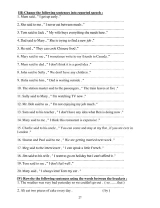 27
III) Change the following sentences into reported speech :
1. Mum said , " I get up early ."
…………………………………………………………………………………
2. She said to me , " I never eat between meals ."
…………………………………………………………………………………
3. Tom said to Jack , " My wife buys everything she needs here ."
…………………………………………………………………………………
4. Dad said to Mary , " She is trying to find a new job ."
…………………………………………………………………………………
5. He said , " They can cook Chinese food ."
…………………………………………………………………………………
6. Mary said to me , " I sometimes write to my friends in Canada ."
…………………………………………………………………………………
7. Mum said to dad , " I don't think it is a good idea ."
…………………………………………………………………………………
8. John said to Sally , " We don't have any children ."
…………………………………………………………………………………
9. Dalia said to him , " Dad is waiting outside . "
…………………………………………………………………………………
10. The station master said to the passengers , " The train leaves at five ."
…………………………………………………………………………………
11. Sally said to Mary , " I'm watching TV now ."
…………………………………………………………………………………
12. Mr. Bob said to us , " I'm not enjoying my job much ."
…………………………………………………………………………………
13. Sam said to his teacher , " I don't have any idea what Ben is doing now ."
…………………………………………………………………………………
14. Mary said to me , " I think this restaurant is expensive ."
…………………………………………………………………………………
15. Charlie said to his uncle , " You can come and stay at my flat , if you are ever in
London ."
…………………………………………………………………………………
16. Sharon and Paul said to me , " We are getting married next week ."
…………………………………………………………………………………
17. Meg said to the interviewer , " I can speak a little French ."
…………………………………………………………………………………
18. Jim said to his wife , " I want to go on holiday but I can't afford it ."
…………………………………………………………………………………
19. Tom said to me , " I don't feel well ."
…………………………………………………………………………………
20. Mary said , " I always lend Tom my car . "
…………………………………………………………………………………
IV) Rewrite the following sentences using the words between the brackets :
1. The weather was very bad yesterday so we couldn't go out . ( so…….that )
…………………………………………………………………………………
2. Ali eat two pieces of cake every day . ( by )
 