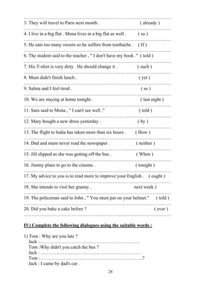 28
…………………………………………………………………………………
3. They will travel to Paris next month . ( already )
…………………………………………………………………………………
4. I live in a big flat . Mona lives in a big flat as well . ( so )
…………………………………………………………………………………
5. He eats too many sweets so he suffers from toothache . ( If )
…………………………………………………………………………………
6. The student said to the teacher , " I don't have my book ." ( told )
…………………………………………………………………………………
7. His T-shirt is very dirty . He should change it . ( such )
…………………………………………………………………………………
8. Mum didn't finish lunch . ( yet )
…………………………………………………………………………………
9. Salma and I feel tired . ( so )
…………………………………………………………………………………
10. We are staying at home tonight . ( last night )
…………………………………………………………………………………
11. Sara said to Mona , " I can't see well ." ( told )
…………………………………………………………………………………
12. Mary bought a new dress yesterday . ( by )
…………………………………………………………………………………
13. The flight to India has taken more than six hours . ( How )
…………………………………………………………………………………
14. Dad and mum never read the newspaper . ( neither )
…………………………………………………………………………………
15. Jill slipped as she was getting off the bus . ( When )
…………………………………………………………………………………
16. Jimmy plans to go to the cinema . ( tonight )
…………………………………………………………………………………
17. My advice to you is to read more to improve your English . ( ought )
…………………………………………………………………………………
18. She intends to visit her granny . next week )
…………………………………………………………………………………
19. The policeman said to John , " You must put on your helmet." ( told )
…………………………………………………………………………………
20. Did you bake a cake before ? ( ever )
…………………………………………………………………………………
IV) Complete the following dialogues using the suitable words :
1) Tom : Why are you late ?
Jack :………………………………………………………
Tom :Why didn't you catch the bus ?
Jack : ………………………………………………………
Tom :………………………………………………………..?
Jack : I came by dad's car .
 