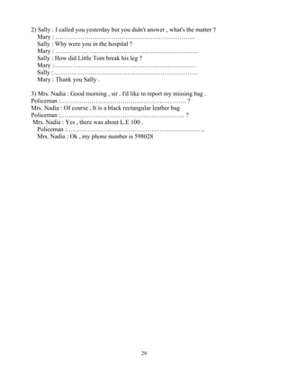29
2) Sally : I called you yesterday but you didn't answer , what's the matter ?
Mary : …………………………………………………………..
Sally : Why were you in the hospital ?
Mary : ……………………………………………………………
Sally : How did Little Tom break his leg ?
Mary :……………………………………………………………
Sally :…………………………………………………………….
Mary : Thank you Sally .
3) Mrs. Nadia : Good morning , sir . I'd like to report my missing bag .
Policeman :……………………………………………………. ?
Mrs. Nadia : Of course , It is a black rectangular leather bag
Policeman :…………………………………………………… ?
Mrs. Nadia : Yes , there was about L.E 100 .
Policeman :………………………………………………………….
Mrs. Nadia : Ok , my phone number is 598028
 
