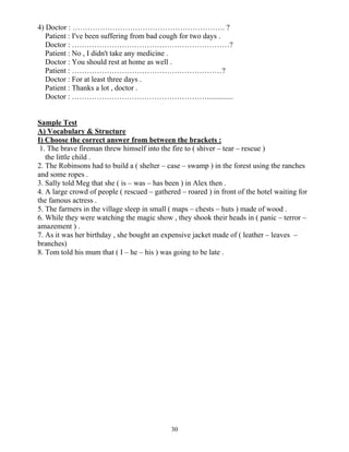 30
4) Doctor : ……………………………………………………. ?
Patient : I've been suffering from bad cough for two days .
Doctor : ………………………………………………………?
Patient : No , I didn't take any medicine .
Doctor : You should rest at home as well .
Patient : ……………………………………………………?
Doctor : For at least three days .
Patient : Thanks a lot , doctor .
Doctor : ………………………………………………..............
Sample Test
A) Vocabulary & Structure
I) Choose the correct answer from between the brackets :
1. The brave fireman threw himself into the fire to ( shiver – tear – rescue )
the little child .
2. The Robinsons had to build a ( shelter – case – swamp ) in the forest using the ranches
and some ropes .
3. Sally told Meg that she ( is – was – has been ) in Alex then .
4. A large crowd of people ( rescued – gathered – roared ) in front of the hotel waiting for
the famous actress .
5. The farmers in the village sleep in small ( maps – chests – huts ) made of wood .
6. While they were watching the magic show , they shook their heads in ( panic – terror –
amazement ) .
7. As it was her birthday , she bought an expensive jacket made of ( leather – leaves –
branches)
8. Tom told his mum that ( I – he – his ) was going to be late .
 