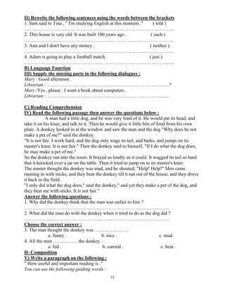 31
II) Rewrite the following sentences using the words between the brackets
1. Sam said to Tina , " I'm studying English at this moment ." ( told )
…………………………………………………………………………………
2. This house is very old. It was built 100 years ago . ( such )
…………………………………………………………………………………
3. Ann and I don't have any money . ( neither )
…………………………………………………………………………………
4. Adam is going to play a football match . ( just )
…………………………………………………………………………………
B) Language Function
III) Supply the missing parts in the following dialogues :
Mary : Good afternoon .
Librarian : ………………….. , ……………………………………………?
Mary :Yes , please . I want a book about computers .
Librarian : …………………………………………………………….........
C) Reading Comprehension
IV) Read the following passage then answer the questions below :
A man had a little dog, and he was very fond of it. He would pat its head, and
take it on his knee, and talk to it. Then he would give it little bits of food from his own
plate. A donkey looked in at the window and saw the man and the dog "Why does he not
make a pet of me?" said the donkey.
"It is not fair. I work hard, and the dog only wags its tail, and barks, and jumps on its
master's knee. It is not fair." Then the donkey said to himself, "If I do what the dog does,
he may make a pet of me."
So the donkey ran into the room. It brayed as loudly as it could. It wagged its tail so hard
that it knocked over a jar on the table. Then it tried to jump on to its master's knee.
The master thought the donkey was mad, and he shouted, "Help! Help!" Men came
running in with sticks, and they beat the donkey till it ran out of the house, and they drove
it back to the field.
"I only did what the dog does," said the donkey," and yet they make a pet of the dog, and
they beat me with sticks. It is not fair."
Answer the following questions :
1. Why did the donkey think that the man was unfair to him ?
………………………………………………………………………………
2. What did the man do with the donkey when it tried to do as the dog did ?
………………………………………………………………………………
Choose the correct answer :
3. The man thought the donkey was …………………
a. funny . b. nice . c. mad.
4. All the men …………… the donkey .
a. fed . b. carried . c. beat .
D- Composition
V) Write a paragraph on the following :
" How useful and important reading is ."
You can use the following guiding words :
 