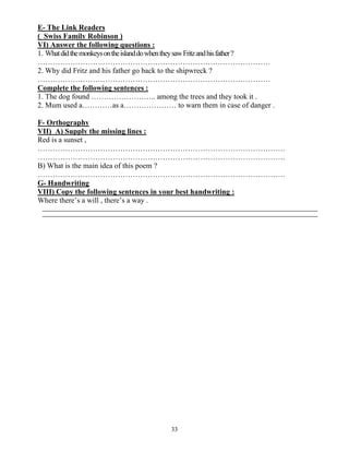 33
E- The Link Readers
( Swiss Family Robinson )
VI) Answer the following questions :
1. WhatdidthemonkeysontheislanddowhentheysawFritzandhisfather?
…………………………………………………………………………………
2. Why did Fritz and his father go back to the shipwreck ?
…………………………………………………………………………………
Complete the following sentences :
1. The dog found …………………….. among the trees and they took it .
2. Mum used a…………as a………………… to warn them in case of danger .
F- Orthography
VII) A) Supply the missing lines :
Red is a sunset ,
………………………………………………………………………………………
………………………………………………………………………………………
B) What is the main idea of this poem ?
………………………………………………………………………………………
G- Handwriting
VIII) Copy the following sentences in your best handwriting :
Where there’s a will , there’s a way .
 