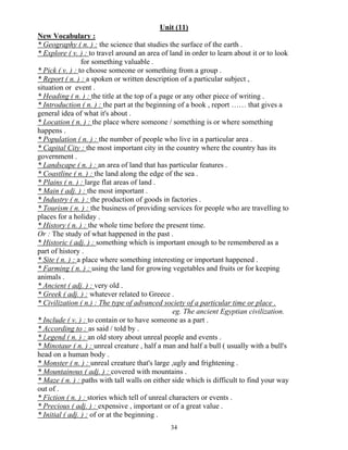 34
Unit (11)
New Vocabulary :
* Geography ( n. ) : the science that studies the surface of the earth .
* Explore ( v. ) : to travel around an area of land in order to learn about it or to look
for something valuable .
* Pick ( v. ) : to choose someone or something from a group .
* Report ( n. ) : a spoken or written description of a particular subject ,
situation or event .
* Heading ( n. ) : the title at the top of a page or any other piece of writing .
* Introduction ( n. ) : the part at the beginning of a book , report …… that gives a
general idea of what it's about .
* Location ( n. ) : the place where someone / something is or where something
happens .
* Population ( n. ) : the number of people who live in a particular area .
* Capital City : the most important city in the country where the country has its
government .
* Landscape ( n. ) : an area of land that has particular features .
* Coastline ( n. ) : the land along the edge of the sea .
* Plains ( n. ) : large flat areas of land .
* Main ( adj. ) : the most important .
* Industry ( n. ) : the production of goods in factories .
* Tourism ( n. ) : the business of providing services for people who are travelling to
places for a holiday .
* History ( n. ) : the whole time before the present time.
Or : The study of what happened in the past .
* Historic ( adj. ) : something which is important enough to be remembered as a
part of history .
* Site ( n. ) : a place where something interesting or important happened .
* Farming ( n. ) : using the land for growing vegetables and fruits or for keeping
animals .
* Ancient ( adj. ) : very old .
* Greek ( adj. ) : whatever related to Greece .
* Civilization ( n.) : The type of advanced society of a particular time or place .
eg. The ancient Egyptian civilization.
* Include ( v. ) : to contain or to have someone as a part .
* According to : as said / told by .
* Legend ( n. ) : an old story about unreal people and events .
* Minotaur ( n. ) : unreal creature , half a man and half a bull ( usually with a bull's
head on a human body .
* Monster ( n. ) : unreal creature that's large ,ugly and frightening .
* Mountainous ( adj. ) : covered with mountains .
* Maze ( n. ) : paths with tall walls on either side which is difficult to find your way
out of .
* Fiction ( n. ) : stories which tell of unreal characters or events .
* Precious ( adj. ) : expensive , important or of a great value .
* Initial ( adj. ) : of or at the beginning .
 
