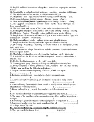 37
11. English and French are the mostly spoken ( industries – languages – locations ) in
Canada .
12. Tourists like to walk along the ( landscape – coastline – mountain ) of Greece .
13. The Mediterranean Sea is ( on – at – in ) the north of Egypt .
14. The(historic–main–large)reasonofherillnessiseatingtoomuchunhealthy food.
15. Germany is famous for the ( industry – history – legend ) of cars .
16. TherearemanyhistoricplacesinEgyptthatareperfectfor(history–tourism– industry).
17. The Egyptian Museum is a ( historic – main – capital ) place where you can
learn more about Egypt .
18. The policemen took photos of the ( coast – site – note ) of the murder .
19. He bought a large piece of land and he kept it for ( farming – fishing – heading )
20. ( Historic – Ancient – Main ) Egyptians had built many wonderful things .
21. People from all over the world come to Egypt to watch of the ancient Egyptian's (
introduction – industry – civilization )
22. ThebookaboutEgypt(includes–explores–covers)somecolourful pictures.
23. People are fond of listening to Greek ( legends – islands – mazes ) .
24. ( Covering – According – Including ) to what's written in the newspaper , it'll be
rainy tomorrow .
25. Uncle Brown has a large farm which ( includes – covers – explores ) about one
thousand square meters .
26. Theyhadtoswimaboutthreemoremilestoreachthe(landscape–island– introduction) .
27. It was difficult for Jim to ride his bike through this ( historic – mountainous –
ancient ) road .
28. Healthy food is important ( to – by – at ) young kids .
29. Sam suggested going ( farming – fishing – walking ) in the nearby lake .
30. Every winter lots of people go to Luxor and Aswan ( to – for – at ) their holiday
II) Give one word for the following definitions :
1.The part that comes in the beginning of a letter , a book or a report .
( ……………………… )
2. Producing goods for sale , especially in a factory or special area .
( ….……………………)
3. An area in which you can easily get lost because there are so many similar
streets . ( …….…………………)
4. A very old story from very old times , which is usually untrue and tells people
about famous events or persons . ( ……………………. )
5. Going on long journeys to visit famous places in different countries .
( ……………………. )
6. The business of farmers to use land to grow vegetables and fruits . (…………...)
7. The study of the world's weather , mountains , seas , lakes and how countries are
arranged . ( …………..…………)
8. Something of great value because of being expensive or important ( ………….)
9. Someone who plays or writes music usually as their job . ( ………………. )
10. A large area of flat land . ( ……..……………… )
III) Rewrite the following sentences using the words in brackets:
1. They gave my little sister a ticket . ( A ticket )
……………………………………………………………………………………..
 