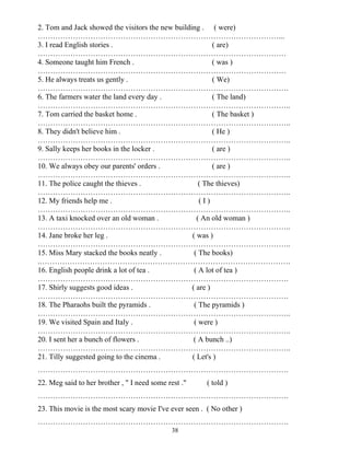 38
2. Tom and Jack showed the visitors the new building . ( were)
……………………………………………………………………………………...
3. I read English stories . ( are)
………………………………………………………………………………………
4. Someone taught him French . ( was )
………………………………………………………………………………………
5. He always treats us gently . ( We)
……………………………………………………………………………………….
6. The farmers water the land every day . ( The land)
………………………………………………………………………………………..
7. Tom carried the basket home . ( The basket )
………………………………………………………………………………………..
8. They didn't believe him . ( He )
………………………………………………………………………………………..
9. Sally keeps her books in the locker . ( are )
………………………………………………………………………………………..
10. We always obey our parents' orders . ( are )
………………………………………………………………………………………..
11. The police caught the thieves . ( The thieves)
………………………………………………………………………………………..
12. My friends help me . ( I )
………………………………………………………………………………………..
13. A taxi knocked over an old woman . ( An old woman )
………………………………………………………………………………………..
14. Jane broke her leg . ( was )
………………………………………………………………………………………..
15. Miss Mary stacked the books neatly . ( The books)
.……………………………………………………………………………………….
16. English people drink a lot of tea . ( A lot of tea )
……………………………………………………………………………………….
17. Shirly suggests good ideas . ( are )
……………………………………………………………………………………….
18. The Pharaohs built the pyramids . ( The pyramids )
………………………………………………………………………………………..
19. We visited Spain and Italy . ( were )
………………………………………………………………………………………..
20. I sent her a bunch of flowers . ( A bunch ..)
………………………………………………………………………………………..
21. Tilly suggested going to the cinema . ( Let's )
……………………………………………………………………………………….
22. Meg said to her brother , " I need some rest ." ( told )
……………………………………………………………………………………….
23. This movie is the most scary movie I've ever seen . ( No other )
……………………………………………………………………………………….
 