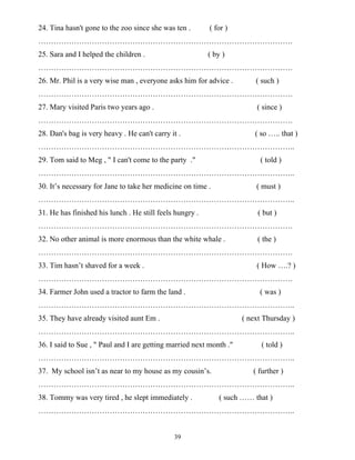 39
24. Tina hasn't gone to the zoo since she was ten . ( for )
……………………………………………………………………………………….
25. Sara and I helped the children . ( by )
……………………………………………………………………………………….
26. Mr. Phil is a very wise man , everyone asks him for advice . ( such )
……………………………………………………………………………………….
27. Mary visited Paris two years ago . ( since )
……………………………………………………………………………………….
28. Dan's bag is very heavy . He can't carry it . ( so ….. that )
………………………………………………………………………………………..
29. Tom said to Meg , " I can't come to the party ." ( told )
………………………………………………………………………………………..
30. It’s necessary for Jane to take her medicine on time . ( must )
………………………………………………………………………………………..
31. He has finished his lunch . He still feels hungry . ( but )
……………………………………………………………………………………….
32. No other animal is more enormous than the white whale . ( the )
……………………………………………………………………………………….
33. Tim hasn’t shaved for a week . ( How ….? )
……………………………………………………………………………………….
34. Farmer John used a tractor to farm the land . ( was )
………………………………………………………………………………………..
35. They have already visited aunt Em . ( next Thursday )
………………………………………………………………………………………..
36. I said to Sue , " Paul and I are getting married next month ." ( told )
………………………………………………………………………………………..
37. My school isn’t as near to my house as my cousin’s. ( further )
………………………………………………………………………………………..
38. Tommy was very tired , he slept immediately . ( such …… that )
………………………………………………………………………………………..
 