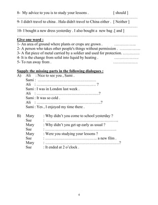4
8- My advice to you is to study your lessons . [ should ]
…………………………………………………………………………………
9- I didn't travel to china . Hala didn't travel to China either . [ Neither ]
…………………………………………………………………………………
10- I bought a new dress yesterday . I also bought a new bag .[ and ]
…………………………………………………………………………………
Give one word :
1- An area of ground where plants or crops are grown . ……………..
2- A person who takes other people's things without permission . …………….
3- A flat piece of metal carried by a soldier and used for protection. ………….
4- It is the change from solid into liquid by heating . ……………….
5- To run away from . ……………….
Supply the missing parts in the following dialogues :
A) Ali : Nice to see you , Sami .
Sami : ………………………………………
Ali : ……………………….……………… ?
Sami : I was in London last week .
Ali : …………………………………………?
Sami : It was so cold .
Ali : …………………………………………..?
Sami : Yes , I enjoyed my time there .
B) Mary : Why didn’t you come to school yesterday ?
Sue : ………………………………………………..
Mary : Why didn’t you get up early as usual ?
Sue : ……………………………………………….
Mary : Were you studying your lessons ?
Sue : …………………………………. a new film .
Mary : …………………………………………………?
Sue : It ended at 2 o’clock .
 