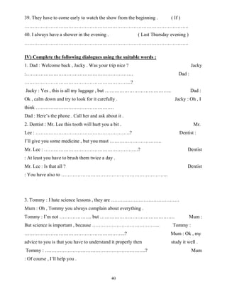 40
39. They have to come early to watch the show from the beginning . ( If )
………………………………………………………………………………………..
40. I always have a shower in the evening . ( Last Thursday evening )
………………………………………………………………………………………..
IV) Complete the following dialogues using the suitable words :
1. Dad : Welcome back , Jacky . Was your trip nice ? Jacky
:………………………………………………………… Dad :
………………………………………………………...?
Jacky : Yes , this is all my luggage , but ………………………………….. Dad :
Ok , calm down and try to look for it carefully . Jacky : Oh , I
think …………………………………………
Dad : Here’s the phone . Call her and ask about it .
2. Dentist : Mr. Lee this tooth will hurt you a bit . Mr.
Lee : ………………………………………………….? Dentist :
I’ll give you some medicine , but you must …………………………..
Mr. Lee : ………………………………………………….? Dentist
: At least you have to brush them twice a day .
Mr. Lee : Is that all ? Dentist
: You have also to ………………………………………………………...
3. Tommy : I hate science lessons , they are ……………………………………
Mum : Oh , Tommy you always complain about everything .
Tommy : I’m not ……………….. but ………………………………………. Mum :
But science is important , because …………………………………... Tommy :
……………………………………………………..? Mum : Ok , my
advice to you is that you have to understand it properly then study it well .
Tommy : ……………………………………………………..? Mum
: Of course , I’ll help you .
 