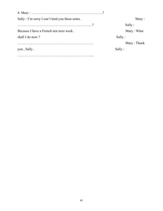 41
4. Mary : …………………………………………………….?
Sally : I’m sorry I can’t lend you these notes . Mary :
……………………………………………………….? Sally :
Because I have a French test next week . Mary : What
shall I do now ? Sally :
……………………………………………………….. Mary : Thank
you , Sally . Sally :
………………………………………………………...
 