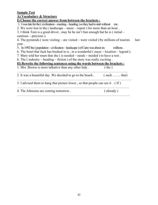 42
Sample Test
A) Vocabulary & Structure
I) Choose the correct answer from between the brackets :
1. Iwaslateforthe(civilization–meeting–heading)sotheyhadtostartwithout me.
2. We were lost in the ( landscape – maze – report ) for more than an hour .
3. I think Tom is a good driver , may be he isn’t fast enough but he is ( initial –
cautious – precious ).
4. The pyramids ( were visiting – are visited – were visited ) by millions of tourists last
year .
5. In1992the(population–civilization–landscape)ofCairowasaboutsix millions .
6. The hotel that Jack has booked in is , in a wonderful ( maze – location – legend ).
7. Mary told her mum that she ( is needed – needs – needed ) to have a rest .
8. The ( industry – heading – fiction ) of the story was really exciting .
II) Rewrite the following sentences using the words between the brackets :
1. Mrs. Brown is more talkative than any other lady . ( the )
……………………………………………………………………………………..
2. It was a beautiful day .We decided to go to the beach . ( such ……. that)
………………………………………………………………………………………..
3. I advised them to hang that picture lower , so that people can see it . ( If )
………………………………………………………………………………………
4. The Johnsons are coming tomorrow . ( already )
……………………………………………………………………………………….
 