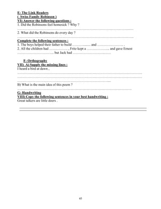 45
E- The Link Readers
( Swiss Family Robinson )
VI) Answer the following questions :
1. Did the Robinsons feel homesick ? Why ?
……………………………………………………………………………………..…
2. What did the Robinsons do every day ?
………………………………………………………………………………………..
Complete the following sentences :
1. The boys helped their father to build ………......... and ………………….. .
2. All the children had ……………. , Fritz kept a ……………….. and gave Ernest
………………………….. but Jack had ……………………………
F- Orthography
VII) A) Supply the missing lines :
I heard a bird at dawn ,
………………………………………………………………………………………………
………………………………………………………………………………………………
……………………………………………………………………....
B) What is the main idea of this poem ?
………………………………………………………………………………………
G- Handwriting
VIII) Copy the following sentences in your best handwriting :
Great talkers are little doers .
 