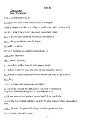 46
Unit 12
The stream
New Vocabulary
m (n.): a small narrow river.
ed (v.): to make air, water or earth dirty or damaged.
ers (n.): people who live in a village (a small town in the country side).
pipe (n.): a tap from which you can get clear, fresh water.
(v.): to go and get something or someone and bring it.
(n.): a large round container for liquids.
(n.): different kinds.
iner (n.): something used for keeping things in.
(adj.): full of people.
t (v.): to start a journey.
(n.): something said or done to make people laugh.
(n.): a short journey in a car or a train or on a bicycle or a horse.
(n.): a small wooden car with two /four wheels and is pulled by a horse.
(n.): lorry.
by (v.): to move near someone or something.
gle (v.): using strength to fight against someone or something.
To try hard to do something that is very difficult to do.
er (n.): someone whose job is to turn animals' skins into leather.
ery (n.): the place where leather is made by treating animals' skins with certain
ances.
er (n.): the state of a person's feelings, mind at a particular time.
(v.): to move your hand to say.
 