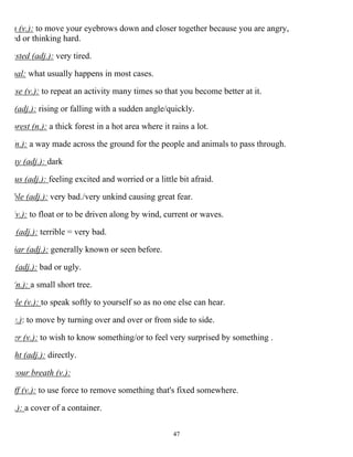 47
n (v.): to move your eyebrows down and closer together because you are angry,
ed or thinking hard.
usted (adj.): very tired.
ual: what usually happens in most cases.
ise (v.): to repeat an activity many times so that you become better at it.
(adj.): rising or falling with a sudden angle/quickly.
orest (n.): a thick forest in a hot area where it rains a lot.
(n.): a way made across the ground for the people and animals to pass through.
my (adj.): dark
us (adj.): feeling excited and worried or a little bit afraid.
ble (adj.): very bad./very unkind causing great fear.
(v.): to float or to be driven along by wind, current or waves.
(adj.): terrible = very bad.
iar (adj.): generally known or seen before.
(adj.): bad or ugly.
(n.): a small short tree.
ble (v.): to speak softly to yourself so as no one else can hear.
v.): to move by turning over and over or from side to side.
er (v.): to wish to know something/or to feel very surprised by something .
ht (adj.): directly.
your breath (v.):
ff (v.): to use force to remove something that's fixed somewhere.
.): a cover of a container.
 