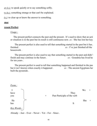 48
er (v.): to speak quietly or to say something softly.
ry (n.): something strange or that can't be explained.
(v.): to clear up or know the answer to something.
mmar
Present Perfect
Usage :
The present perfect connects the past and the present . It’s used to show that an acti
or situation is in the past but its result is still continuous now. ex : She has lost her key
The present perfect is also used to tell that something started in the past but it has j
finished . ex : I’ve just finished all the
housework .
The present perfect is also used to say that something started in the past and didn’t
finish and may continue in the future . ex : Grandma has lived her
for ten years .
The present perfect is used to tell that something happened and finished in the past
but it isn’t known when exactly it happened . ex : The ancient Egyptians hav
built the pyramids .
Form :
I We +
have They
you + Past Participle of the verb
He She +
has It
Key Words :
Already – Just – Ever – Never – Yet – For – Since .
 